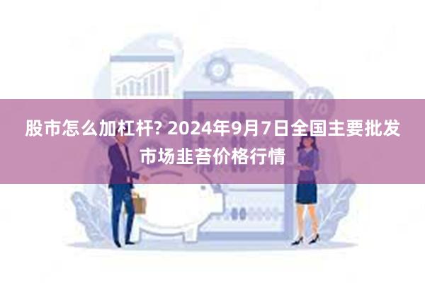 股市怎么加杠杆? 2024年9月7日全国主要批发市场韭苔价格行情