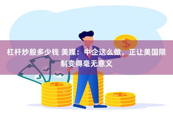 杠杆炒股多少钱 美媒：中企这么做，正让美国限制变得毫无意义
