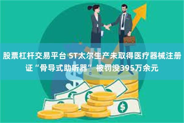股票杠杆交易平台 ST太尔生产未取得医疗器械注册证“骨导式助听器” 被罚没395万余元