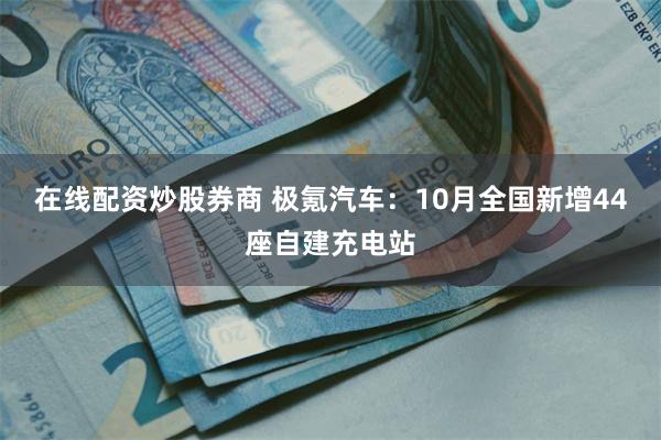 在线配资炒股券商 极氪汽车：10月全国新增44座自建充电站