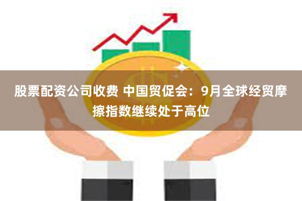 股票配资公司收费 中国贸促会：9月全球经贸摩擦指数继续处于高位