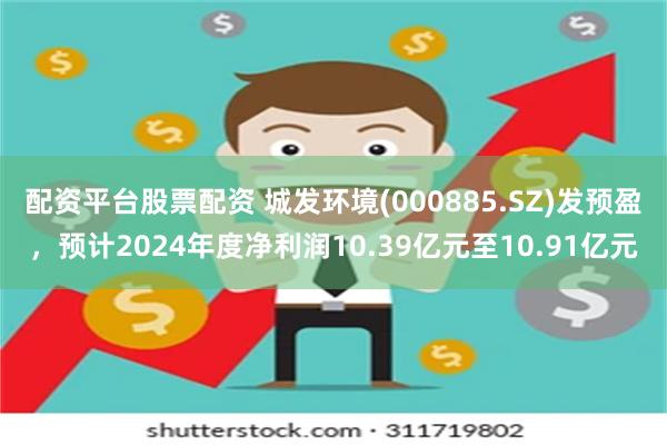 配资平台股票配资 城发环境(000885.SZ)发预盈，预计2024年度净利润10.39亿元至10.91亿元