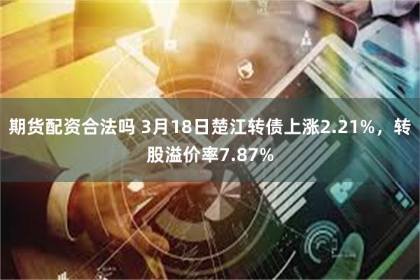 期货配资合法吗 3月18日楚江转债上涨2.21%，转股溢价率7.87%
