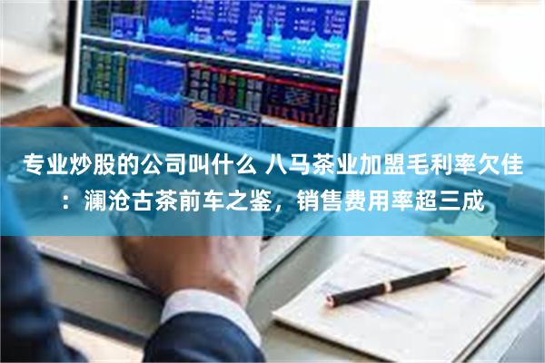 专业炒股的公司叫什么 八马茶业加盟毛利率欠佳：澜沧古茶前车之鉴，销售费用率超三成
