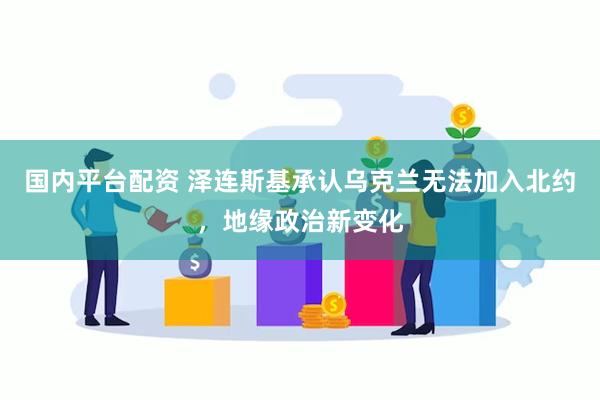 国内平台配资 泽连斯基承认乌克兰无法加入北约，地缘政治新变化