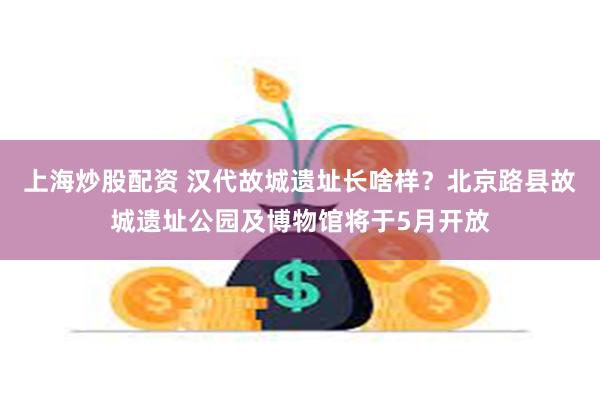上海炒股配资 汉代故城遗址长啥样？北京路县故城遗址公园及博物馆将于5月开放