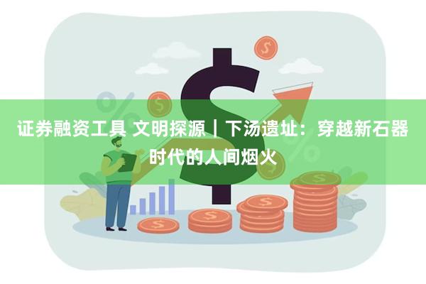 证券融资工具 文明探源｜下汤遗址：穿越新石器时代的人间烟火