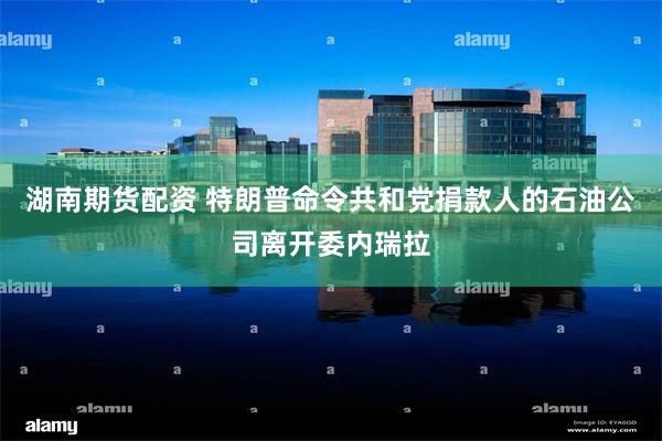 湖南期货配资 特朗普命令共和党捐款人的石油公司离开委内瑞拉
