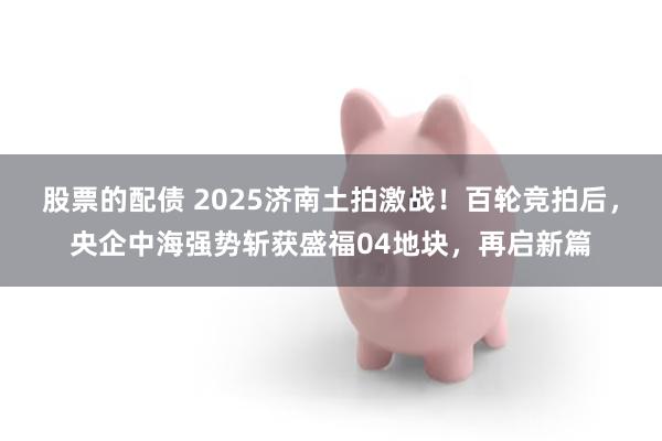 股票的配债 2025济南土拍激战！百轮竞拍后，央企中海强势斩获盛福04地块，再启新篇