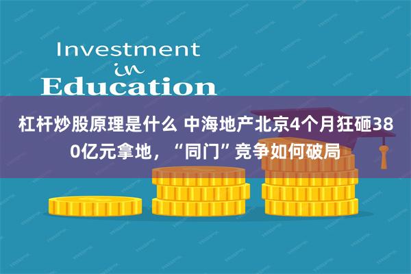 杠杆炒股原理是什么 中海地产北京4个月狂砸380亿元拿地，“同门”竞争如何破局