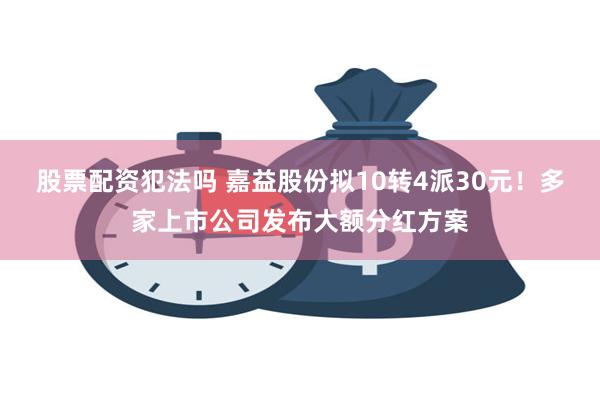 股票配资犯法吗 嘉益股份拟10转4派30元！多家上市公司发布大额分红方案
