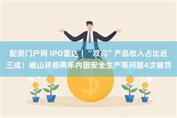 配资门户网 IPO雷达｜“双高”产品收入占比近三成！岷山环能两年内因安全生产等问题4次被罚