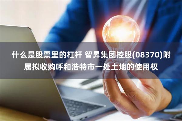 什么是股票里的杠杆 智昇集团控股(08370)附属拟收购呼和浩特市一处土地的使用权