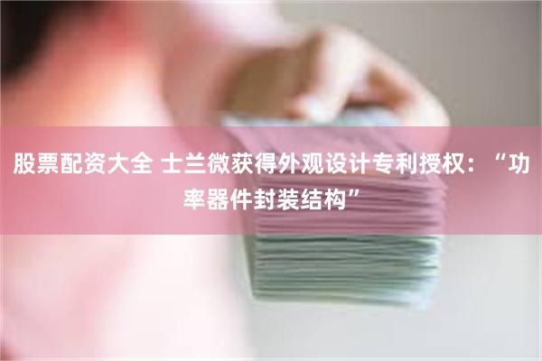 股票配资大全 士兰微获得外观设计专利授权：“功率器件封装结构”