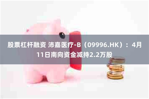 股票杠杆融资 沛嘉医疗-B（09996.HK）：4月11日南向资金减持2.2万股