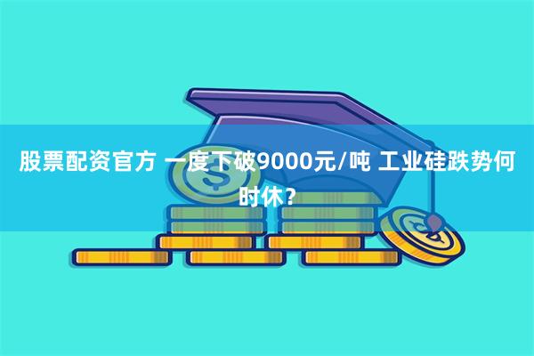 股票配资官方 一度下破9000元/吨 工业硅跌势何时休？