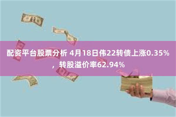 配资平台股票分析 4月18日伟22转债上涨0.35%，转股溢价率62.94%