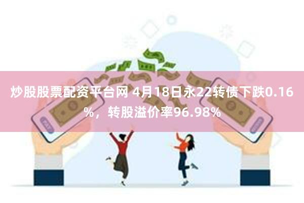 炒股股票配资平台网 4月18日永22转债下跌0.16%，转股溢价率96.98%