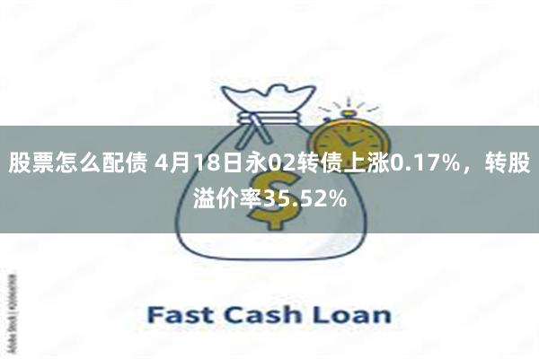 股票怎么配债 4月18日永02转债上涨0.17%，转股溢价率35.52%