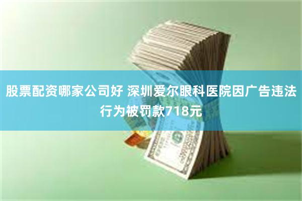 股票配资哪家公司好 深圳爱尔眼科医院因广告违法行为被罚款718元