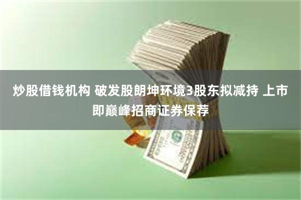 炒股借钱机构 破发股朗坤环境3股东拟减持 上市即巅峰招商证券保荐