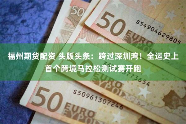 福州期货配资 头版头条：跨过深圳湾！全运史上首个跨境马拉松测试赛开跑