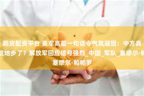 期货配资平台 美军高层一句话令气氛凝固：中方真强到这地步了？解放军回应信号强烈_中国_军队_塞缪尔·帕帕罗