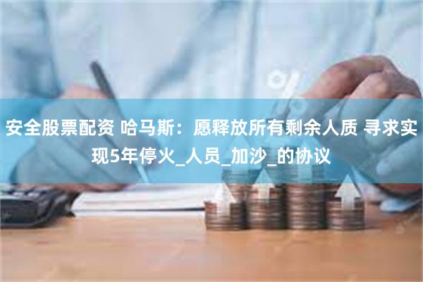 安全股票配资 哈马斯：愿释放所有剩余人质 寻求实现5年停火_人员_加沙_的协议