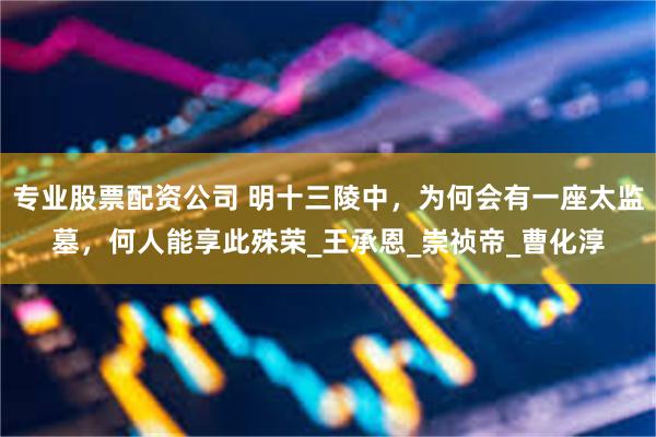 专业股票配资公司 明十三陵中，为何会有一座太监墓，何人能享此殊荣_王承恩_崇祯帝_曹化淳