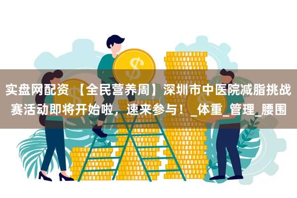 实盘网配资 【全民营养周】深圳市中医院减脂挑战赛活动即将开始啦，速来参与！_体重_管理_腰围
