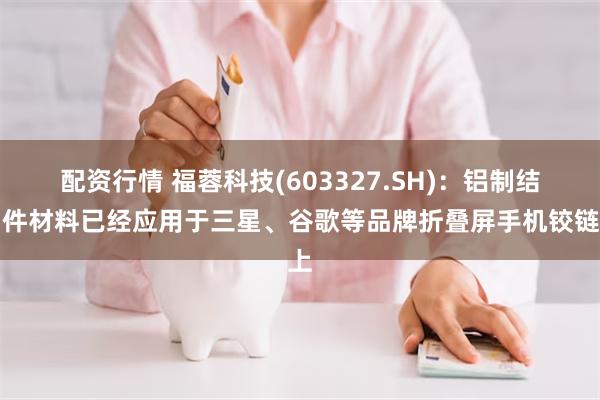 配资行情 福蓉科技(603327.SH)：铝制结构件材料已经应用于三星、谷歌等品牌折叠屏手机铰链上