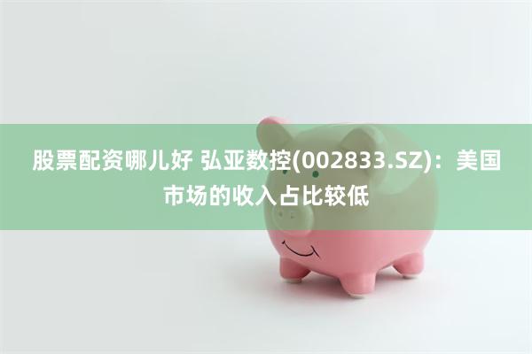 股票配资哪儿好 弘亚数控(002833.SZ)：美国市场的收入占比较低