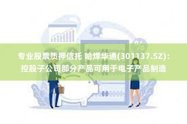 专业股票质押信托 哈焊华通(301137.SZ)：控股子公司部分产品可用于电子产品制造