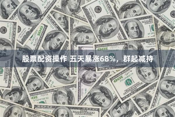 股票配资操作 五天暴涨68%，群起减持