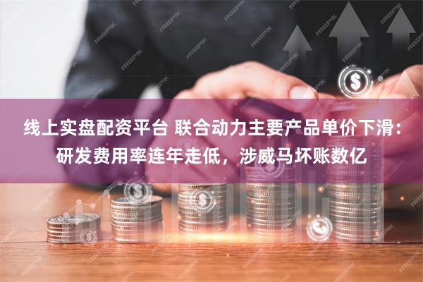 线上实盘配资平台 联合动力主要产品单价下滑：研发费用率连年走低，涉威马坏账数亿