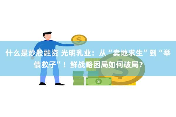 什么是炒股融资 光明乳业：从“卖地求生”到“举债救子”！鲜战略困局如何破局？