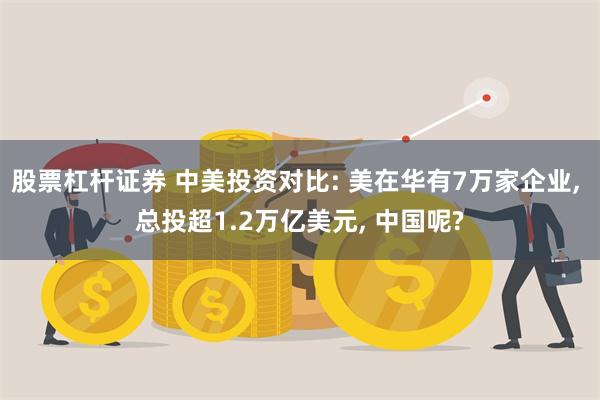 股票杠杆证券 中美投资对比: 美在华有7万家企业, 总投超1.2万亿美元, 中国呢?