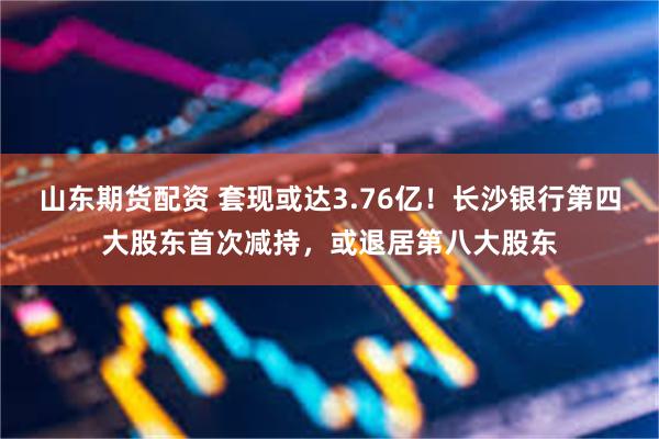 山东期货配资 套现或达3.76亿！长沙银行第四大股东首次减持，或退居第八大股东