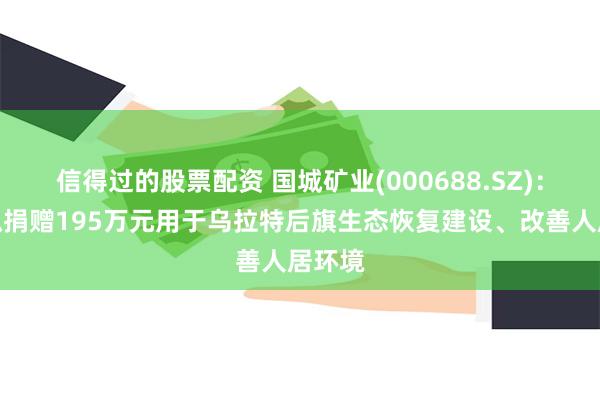信得过的股票配资 国城矿业(000688.SZ)：东矿拟捐赠195万元用于乌拉特后旗生态恢复建设、改善人居环境