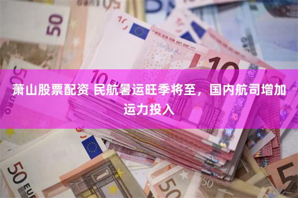 萧山股票配资 民航暑运旺季将至，国内航司增加运力投入