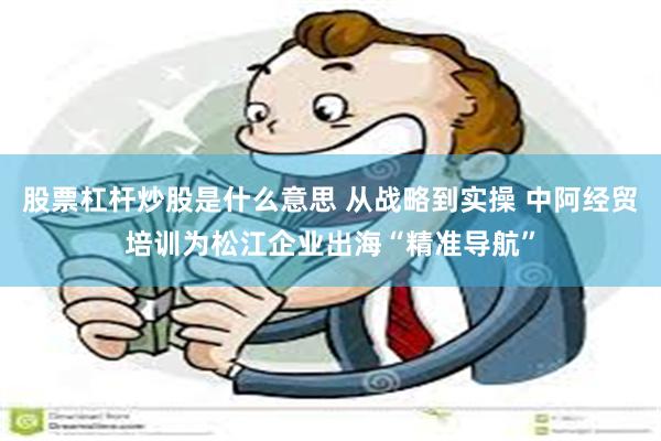 股票杠杆炒股是什么意思 从战略到实操 中阿经贸培训为松江企业出海“精准导航”