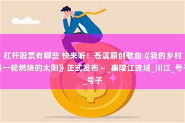 杠杆股票有哪些 快来听！苍溪原创歌曲《我的乡村是一轮燃烧的太阳》正式发布～_嘉陵江流域_川江_号子
