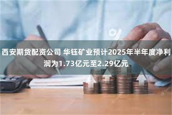 西安期货配资公司 华钰矿业预计2025年半年度净利润为1.73亿元至2.29亿元