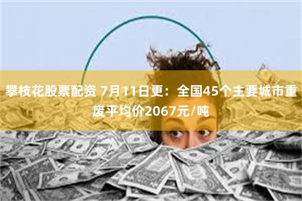 攀枝花股票配资 7月11日更：全国45个主要城市重废平均价2067元/吨