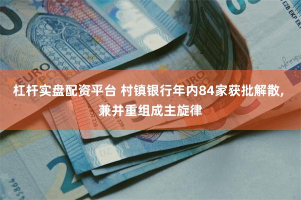杠杆实盘配资平台 村镇银行年内84家获批解散, 兼并重组成主旋律
