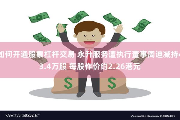 如何开通股票杠杆交易 永升服务遭执行董事周迪减持43.4万股 每股作价约2.26港元