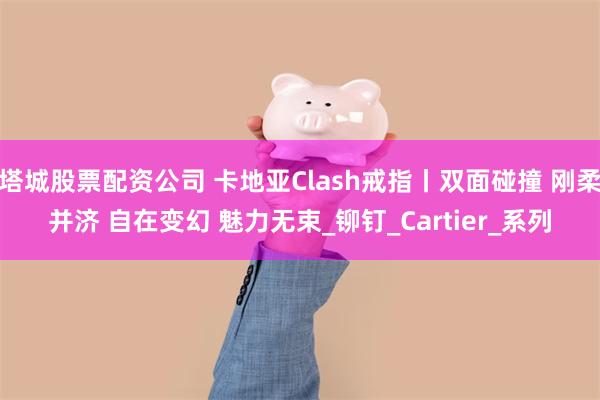 塔城股票配资公司 卡地亚Clash戒指丨双面碰撞 刚柔并济 自在变幻 魅力无束_铆钉_Cartier_系列