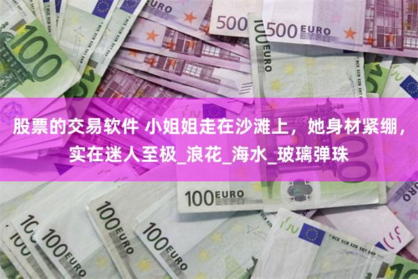 股票的交易软件 小姐姐走在沙滩上，她身材紧绷，实在迷人至极_浪花_海水_玻璃弹珠