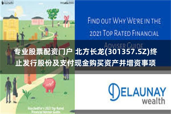 专业股票配资门户 北方长龙(301357.SZ)终止发行股份及支付现金购买资产并增资事项