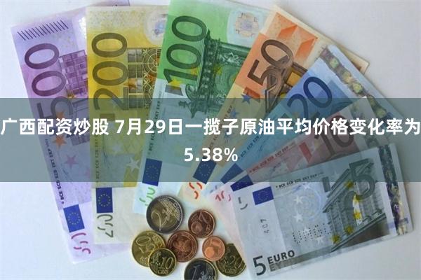 广西配资炒股 7月29日一揽子原油平均价格变化率为5.38%